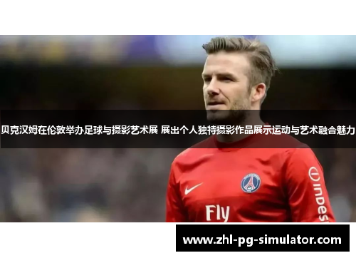 贝克汉姆在伦敦举办足球与摄影艺术展 展出个人独特摄影作品展示运动与艺术融合魅力